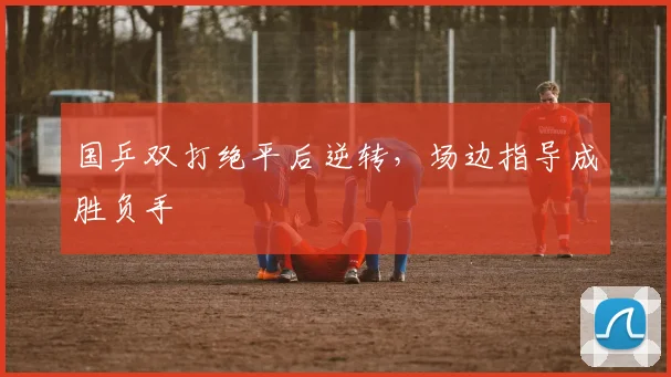 国乒双打绝平后逆转，场边指导成胜负手