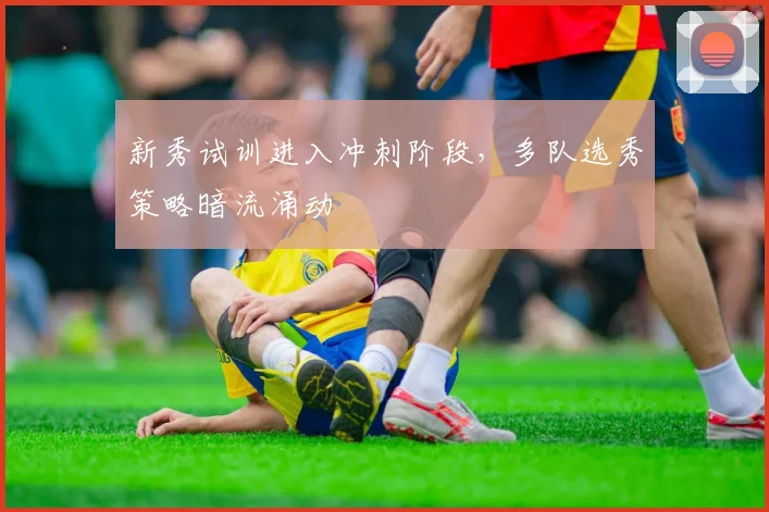 新秀试训进入冲刺阶段，多队选秀策略暗流涌动