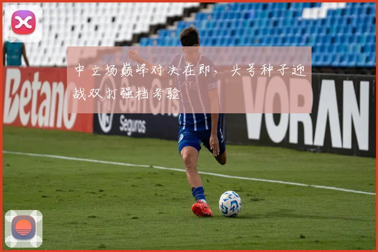 中立场巅峰对决在即，头号种子迎战双打强档考验