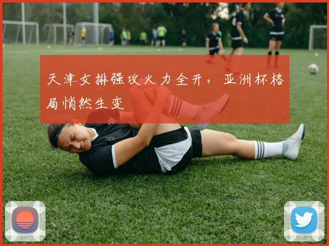 天津女排强攻火力全开，亚洲杯格局悄然生变