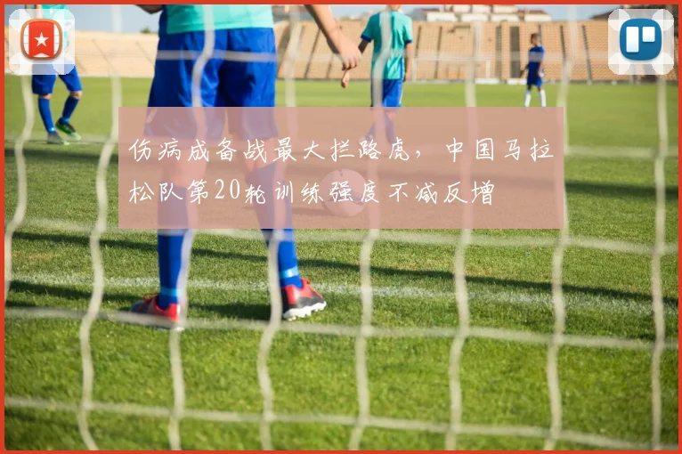 伤病成备战最大拦路虎，中国马拉松队第20轮训练强度不减反增