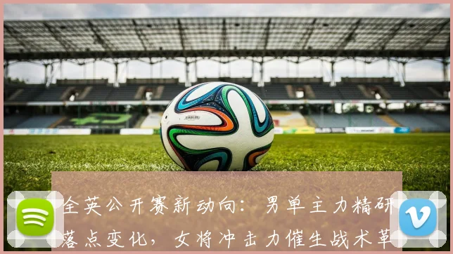全英公开赛新动向：男单主力精研落点变化，女将冲击力催生战术革新