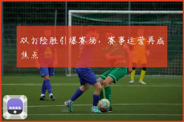 双打险胜引爆赛场，赛事运营再成焦点