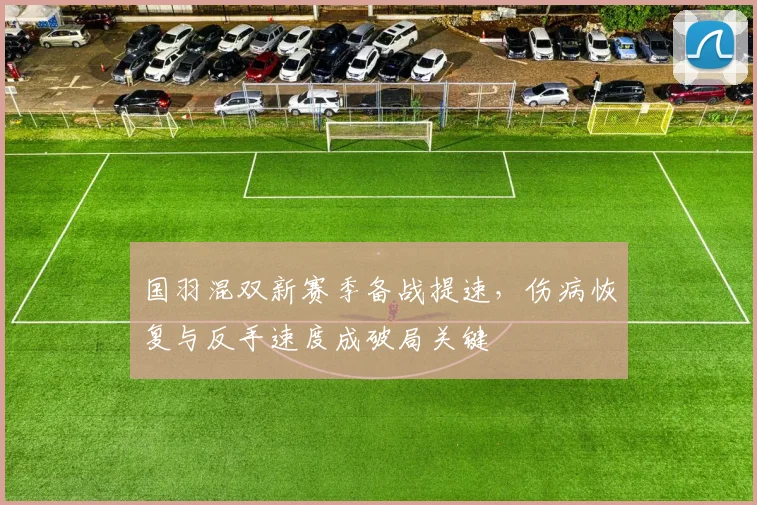 国羽混双新赛季备战提速，伤病恢复与反手速度成破局关键