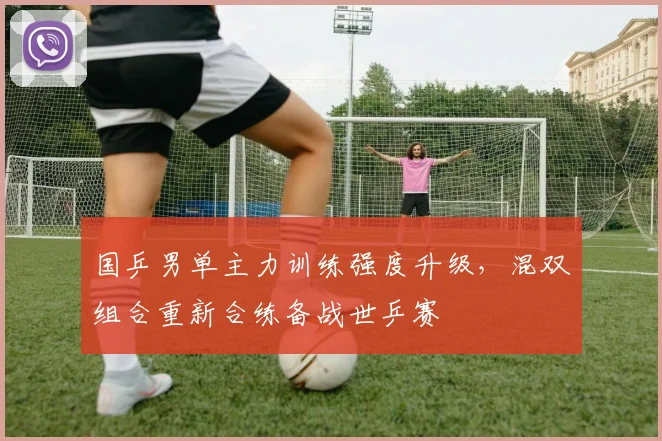 国乒男单主力训练强度升级，混双组合重新合练备战世乒赛