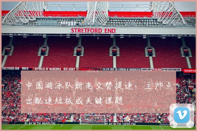 中国游泳队新老交替提速，主帅点出配速短板成关键课题