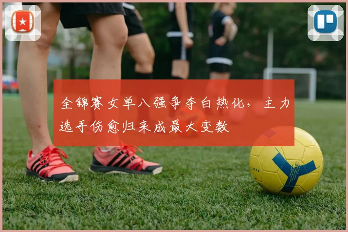 全锦赛女单八强争夺白热化，主力选手伤愈归来成最大变数