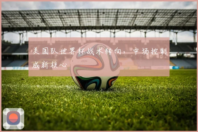 美国队世界杯战术转向，中场控制成新核心
