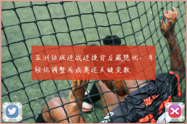 亚洲劲旅连战连捷背后藏隐忧，年轻化调整或成奥运关键变数