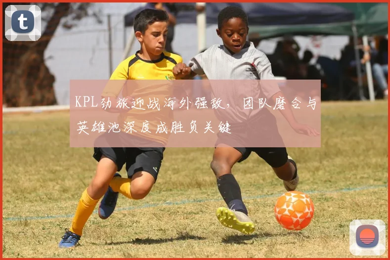 KPL劲旅迎战海外强敌，团队磨合与英雄池深度成胜负关键