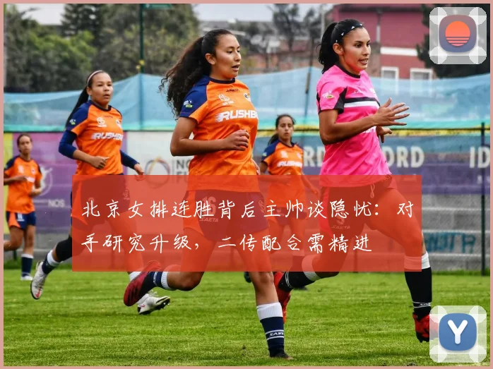 北京女排连胜背后主帅谈隐忧：对手研究升级，二传配合需精进
