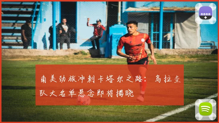 南美劲旅冲刺卡塔尔之路：乌拉圭队大名单悬念即将揭晓