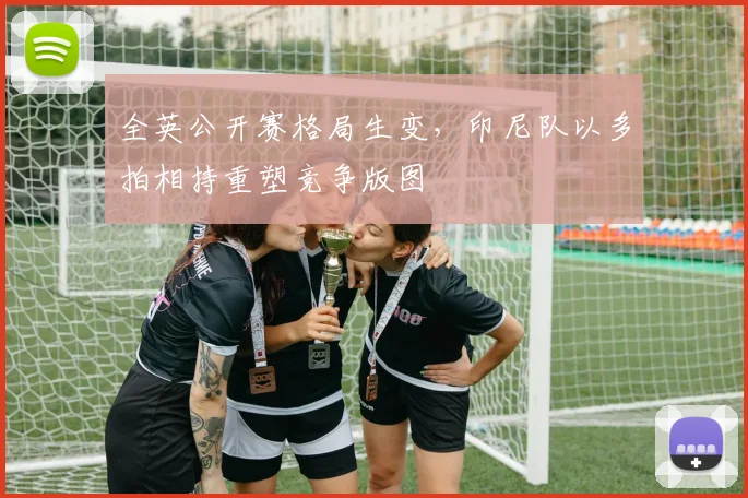 全英公开赛格局生变，印尼队以多拍相持重塑竞争版图
