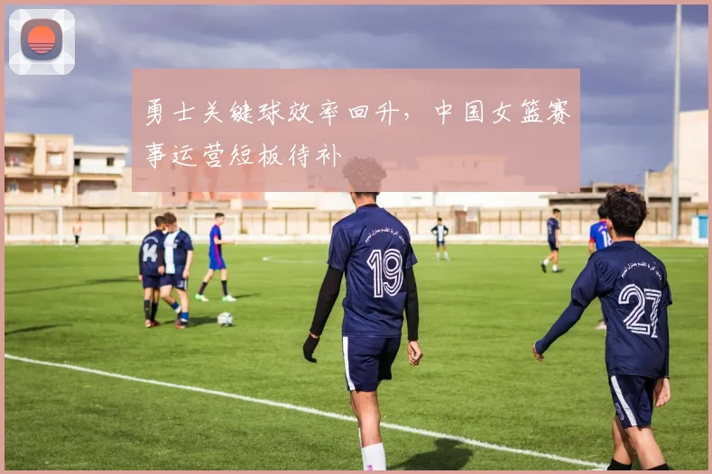 勇士关键球效率回升，中国女篮赛事运营短板待补