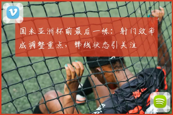 国米亚洲杯前最后一练：射门效率成调整重点，锋线状态引关注