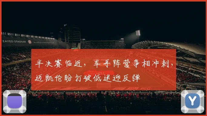 半决赛临近，车手阵营争相冲刺，迈凯伦盼打破低迷迎反弹