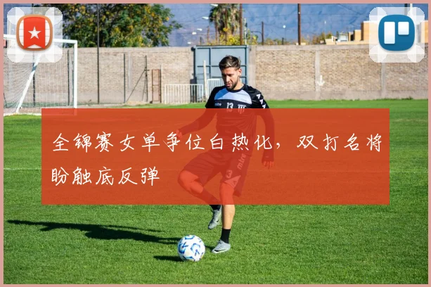 全锦赛女单争位白热化，双打名将盼触底反弹