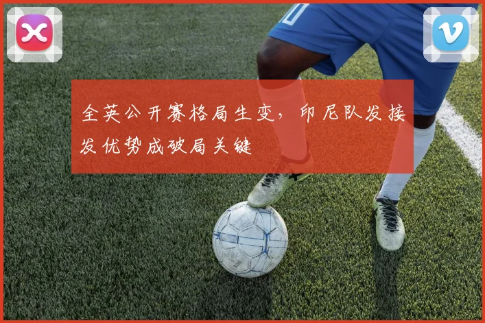 全英公开赛格局生变，印尼队发接发优势成破局关键