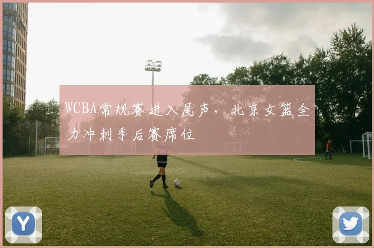 WCBA常规赛进入尾声，北京女篮全力冲刺季后赛席位
