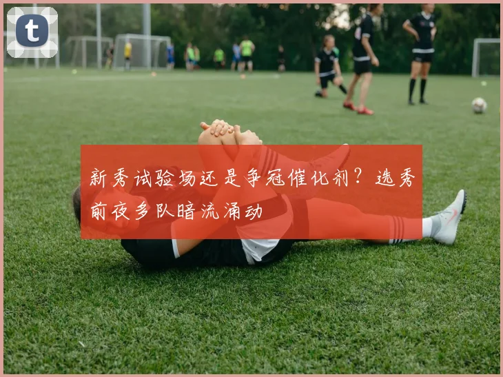 新秀试验场还是争冠催化剂？选秀前夜多队暗流涌动