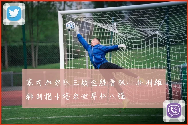 塞内加尔队三战全胜晋级，非洲雄狮剑指卡塔尔世界杯八强