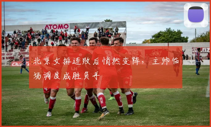 北京女排连败后悄然变阵，主帅临场调度成胜负手