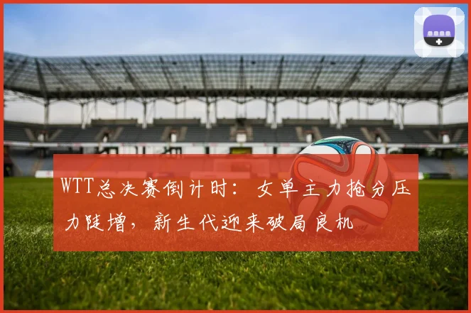 WTT总决赛倒计时：女单主力抢分压力陡增，新生代迎来破局良机