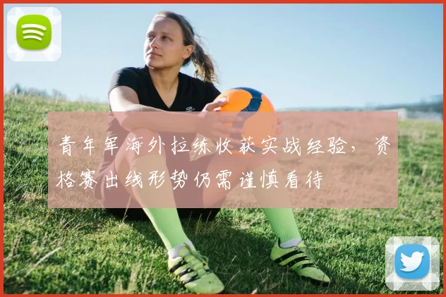 青年军海外拉练收获实战经验，资格赛出线形势仍需谨慎看待