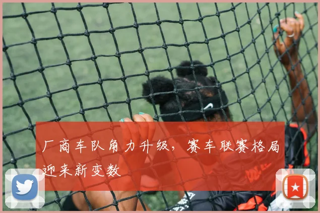 厂商车队角力升级，赛车联赛格局迎来新变数