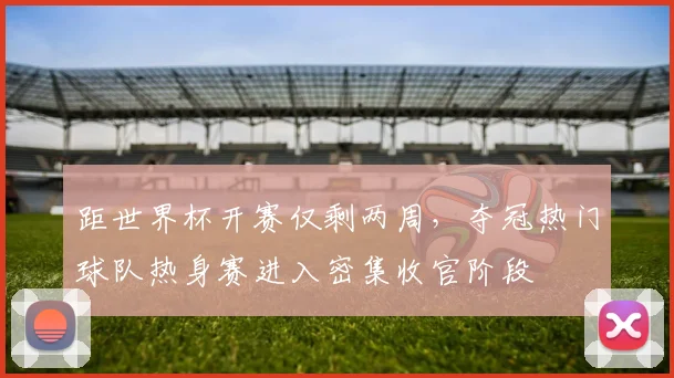 距世界杯开赛仅剩两周，夺冠热门球队热身赛进入密集收官阶段