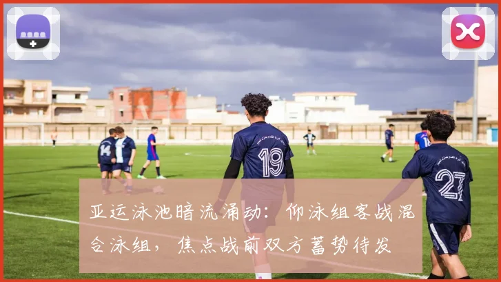 亚运泳池暗流涌动：仰泳组客战混合泳组，焦点战前双方蓄势待发