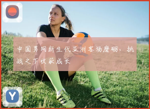 中国男网新生代亚洲客场磨砺，挑战之下收获成长