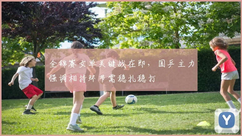 全锦赛女单关键战在即，国乒主力强调相持环节需稳扎稳打