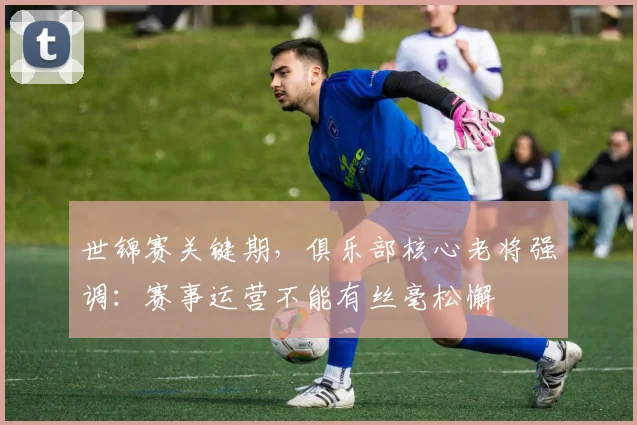 世锦赛关键期，俱乐部核心老将强调：赛事运营不能有丝毫松懈