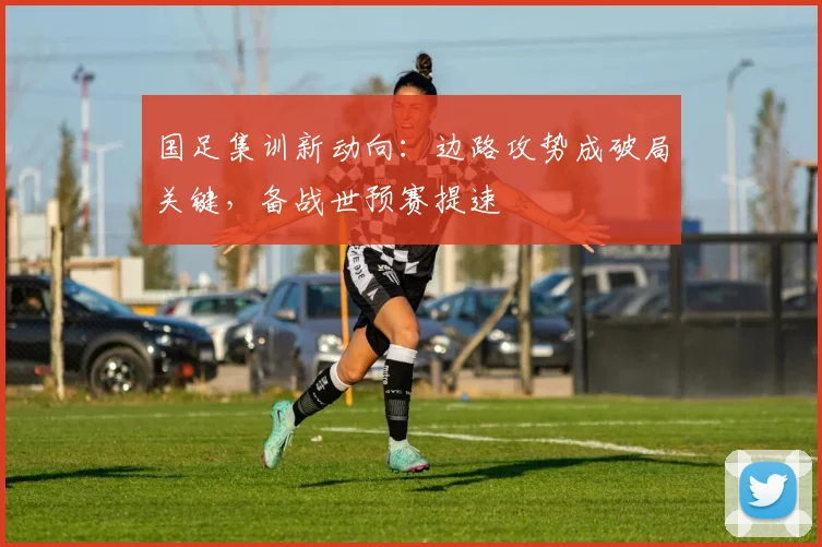 国足集训新动向：边路攻势成破局关键，备战世预赛提速