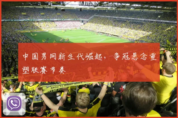 中国男网新生代崛起，争冠悬念重塑联赛节奏