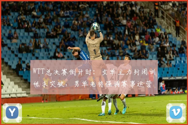 WTT总决赛倒计时：女单主力封闭训练求突破，男单老将强调赛事运营不能松劲