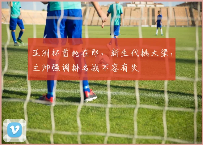 亚洲杯首轮在即，新生代挑大梁，主帅强调排名战不容有失