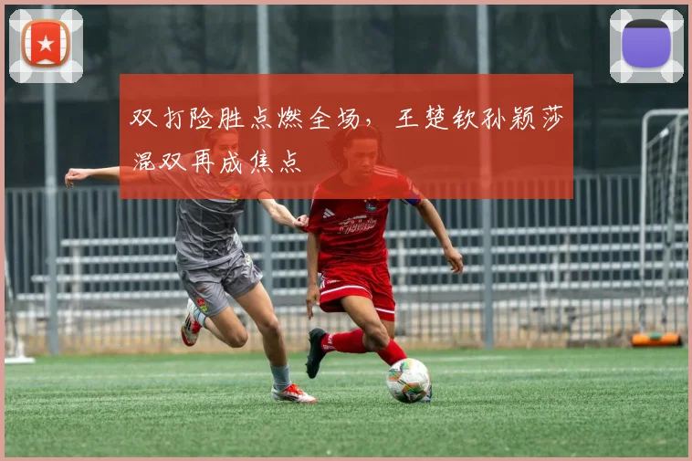 双打险胜点燃全场，王楚钦孙颖莎混双再成焦点