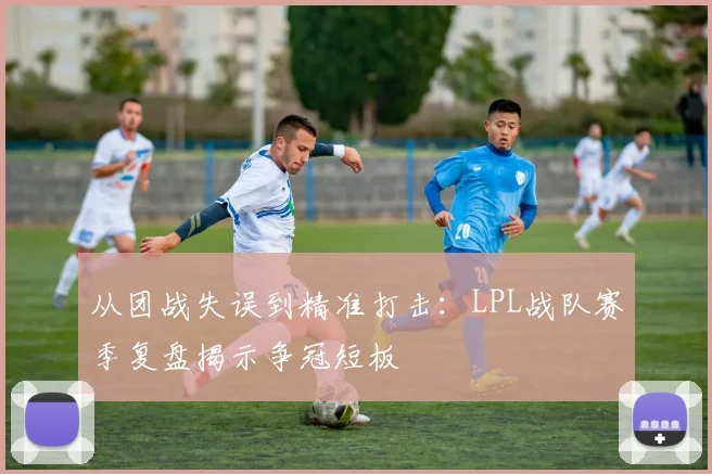 从团战失误到精准打击：LPL战队赛季复盘揭示争冠短板
