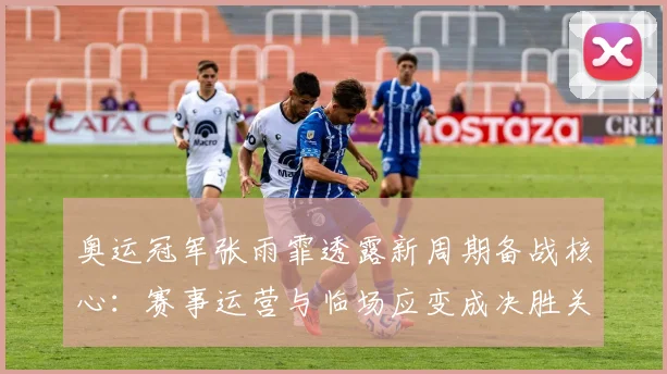 奥运冠军张雨霏透露新周期备战核心：赛事运营与临场应变成决胜关键