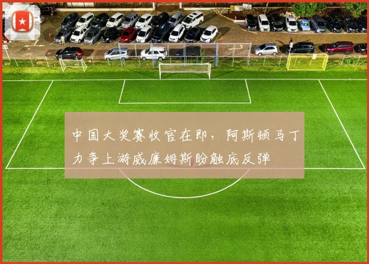 中国大奖赛收官在即，阿斯顿马丁力争上游威廉姆斯盼触底反弹