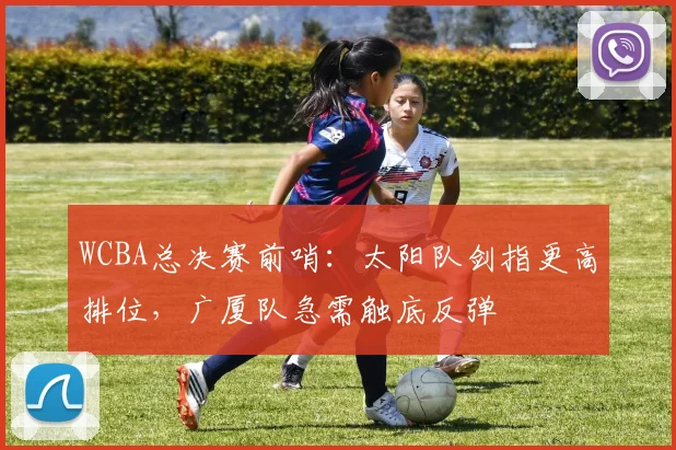 WCBA总决赛前哨：太阳队剑指更高排位，广厦队急需触底反弹