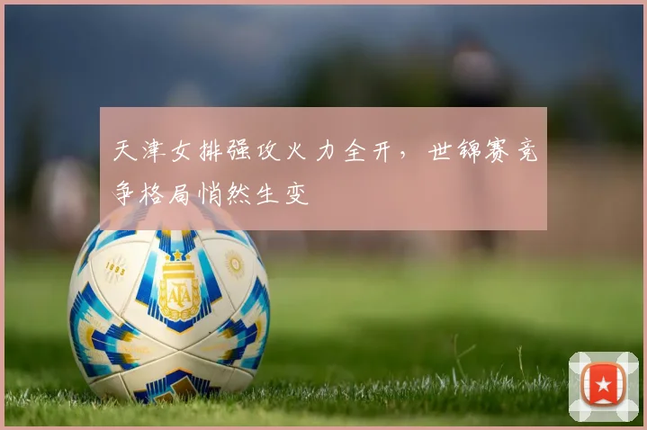 天津女排强攻火力全开，世锦赛竞争格局悄然生变