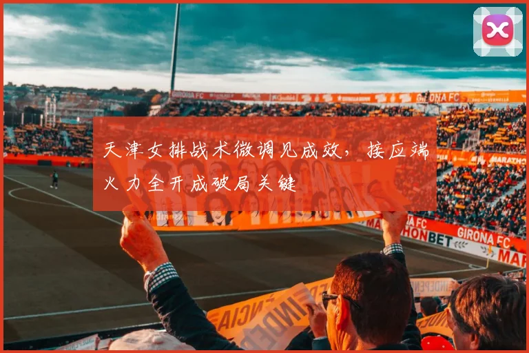 天津女排战术微调见成效，接应端火力全开成破局关键
