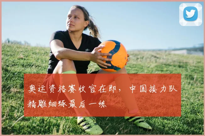 奥运资格赛收官在即，中国接力队精雕细琢最后一练