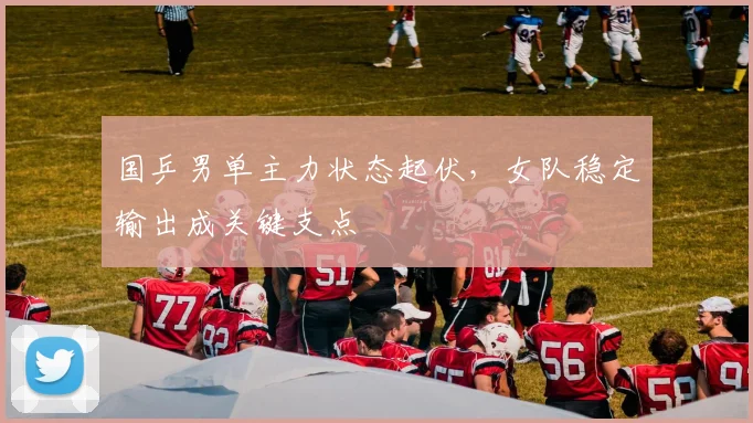 国乒男单主力状态起伏，女队稳定输出成关键支点