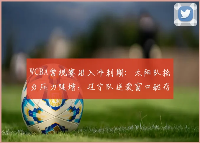 WCBA常规赛进入冲刺期：太阳队抢分压力陡增，辽宁队逆袭窗口犹存
