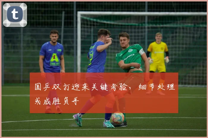 国乒双打迎来关键考验，细节处理或成胜负手